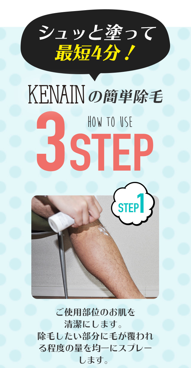 塗るだけ簡単！KENAINの除毛3STEP シュッと塗って最短5分！STEP01 ご使用部位のお肌を清潔にします。除毛したい部分に毛が覆われる程度の量を均一にスプレーします。