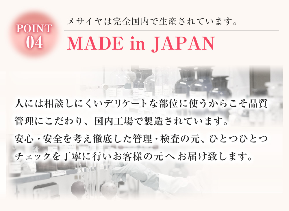 MADE in JAPAN　メサイヤは完全国内で生産されています。　人には相談しにくいデリケートな部位に使うからこそ品質管理にこだわり、国内工場で製造されています。安心・安全を考え徹底した管理・検査の元、ひとつひとつチェックを丁寧に行いお客様の元へお届け致します。