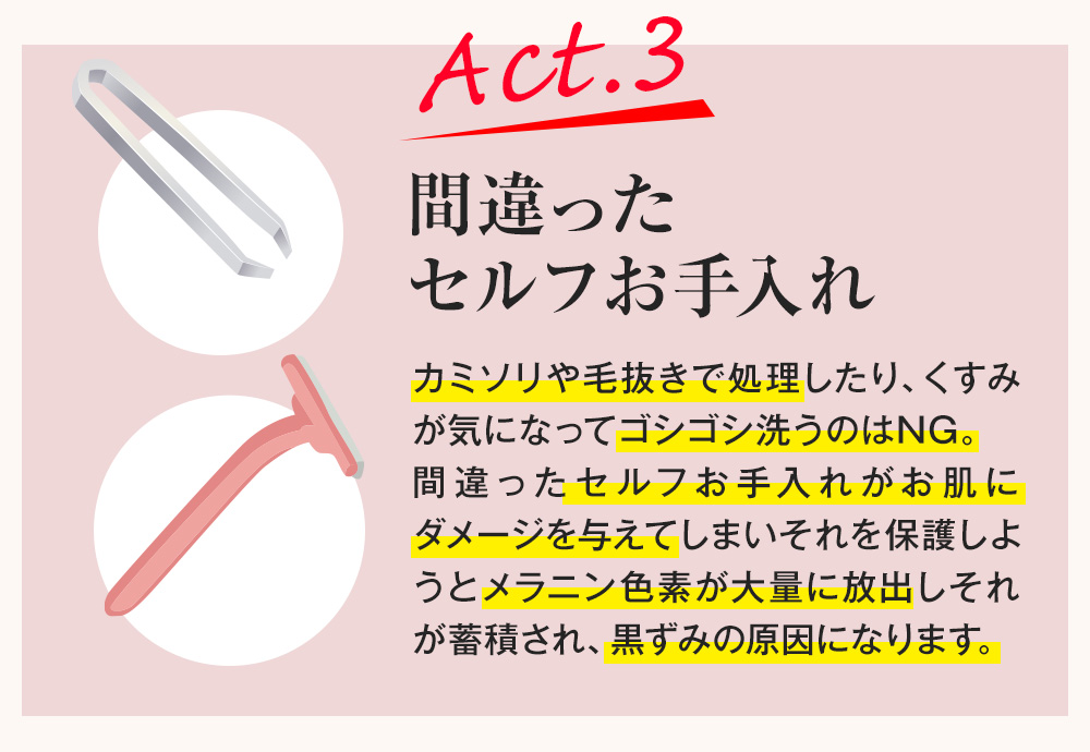 Act.3 間違ったセルフお手入れ カミソリや毛抜きで処理したり、くすみが気になってゴシゴシ洗うのはNG。間違ったセルフお手入れがお肌にダメージを与えてしまいそれを保護しようとメラニン色素が大量に放出しそれが蓄積され、黒ずみの原因になります。