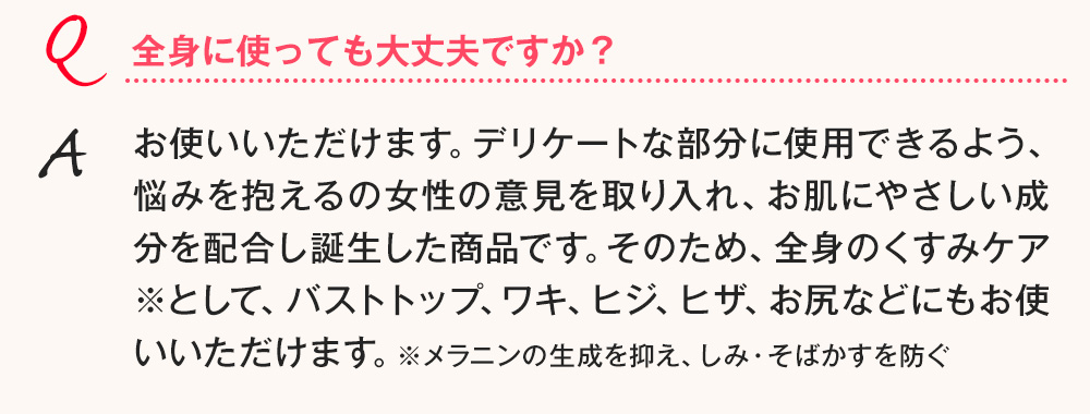 Q.全身に使っても大丈夫ですか？ A.お使いいただけます。デリケートな部分に使用できるよう、悩みを抱えるの女性の意見を取り入れ、お肌にやさしい成分を配合し誕生した商品です。そのため、全身のくすみケア※として、バストトップ、ワキ、ヒジ、ヒザ、お尻などにもお使いいただけます。※メラニンの生成を抑え、しみ・そばかすを防ぐ