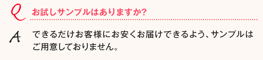Q.お試しサンプルはありますか? A.できるだけお客様にお安くお届けできるよう、サンプルはご用意しておりません。