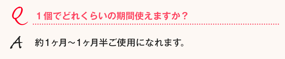Q.１個でどれくらいの期間使えますか？ A.約１ヶ月～１ヶ月半ご使用になれます。