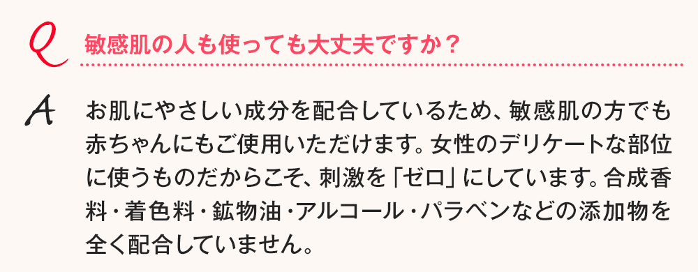 Q.敏感肌の人も使っても大丈夫ですか？A.お肌にやさしい成分を配合しているため、敏感肌の方でも赤ちゃんにもご使用いただけます。女性のデリケートな部位に使うものだからこそ、刺激を「ゼロ」にしています。合成香料・着色料・鉱物油・アルコール・パラベンなどの添加物を全く配合していません。