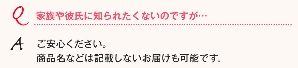 Q.家族や彼氏に知られたくないのですが… A.ご安心ください。商品名などは記載しないお届けも可能です。