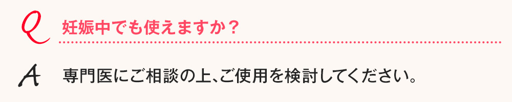 Q.妊娠中でも使えますか？ A.専門医にご相談の上､ご使用を検討してください。