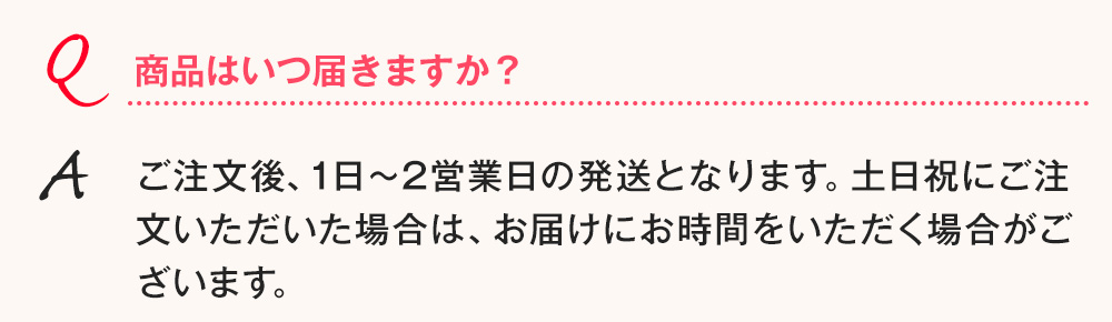 Q.商品はいつ届きますか？ A.ご注文後、2日～6日以内の発送となります。土日祝にご注文いただいた場合は、お届けにお時間をいただく場合がございます。