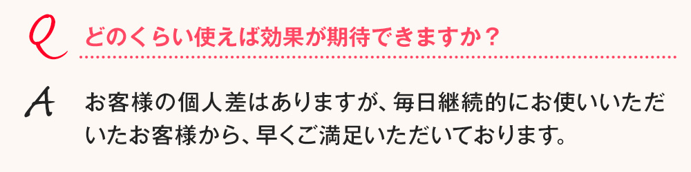 Q.どのくらい使えば効果が期待できますか？ A.お客様の個人差はありますが、毎日継続的にお使いいただいたお客様から、早くご満足いただいております。