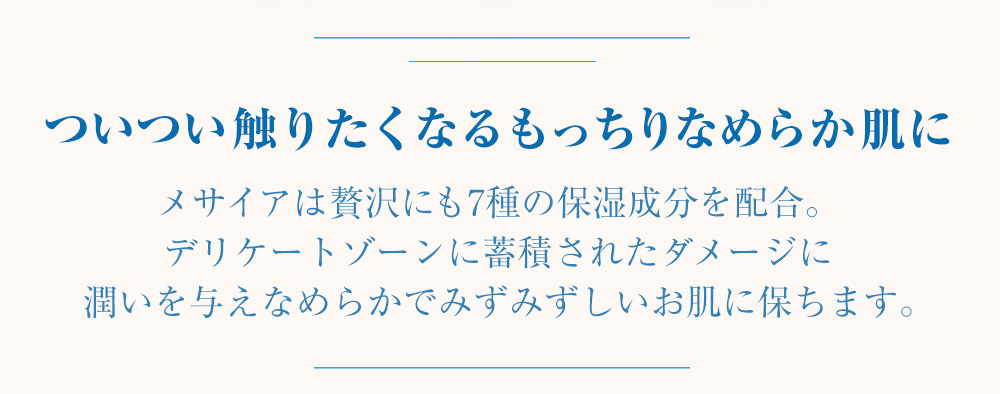 ついつい触りたくなるもっちりなめらか肌に　メサイアは贅沢にも7種の保湿成分を配合。デリケートゾーンに蓄積されたダメージに潤いを与えなめらかでみずみずしいお肌に保ちます。