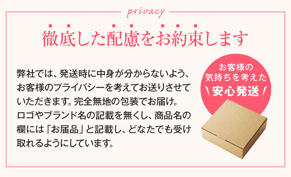発送時などのこだわり 徹底した配慮をお約束します 弊社では、発送時に中身が分からないよう、お客様のプライバシーを考えてお送りさせていただきます。完全無地の包装でお届け。ロゴやブランド名の記載を無くし、商品名の欄には「お届品」と記載し、どなたでも受け取れるようにしています。