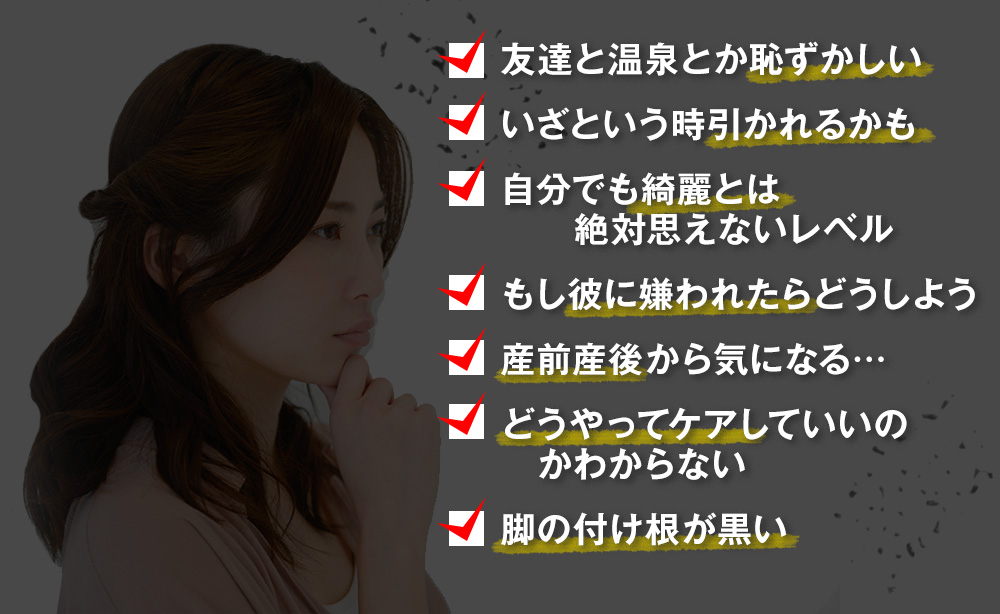 友達と温泉とか恥ずかしい　いざという時引かれるかも　自分でも綺麗とは絶対思えないレベル　もし彼に嫌われたらどうしよう　産前産後から気になる…　どうやってケアしていいのかわからない　脚の付け根が黒い