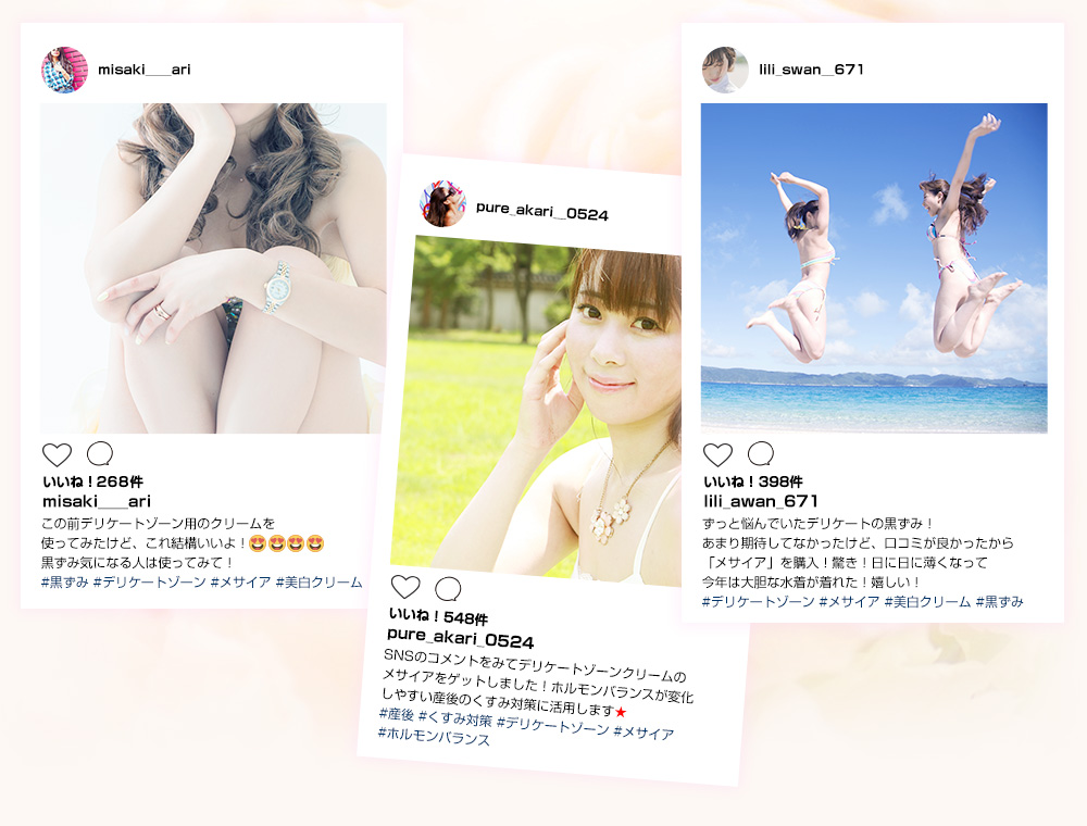 口コミでも話題沸騰中　「この前のデリケート用のクリームを使ってみたいけど、これ結構いいよ！黒ずみ気になる人は使ってみて！」#黒ずみ#デリケートゾーン#メサイア#美白クリーム　「SNSのコメントをみてデリケートゾーンクリームもメサイアをゲットしました！ホルモンバランスが変化しやすい産後のくすみが対策に活用します！」#産後#くすみ対策#ホルモンバランス　「ずっと悩んでいたデリケートの黒ずみ！あまり期待していなかったけど、口コミが良かったからメサイアを購入！驚き！日に日に薄くなって今年は大胆な水着がきれた！うれしい！」#美白クリーム