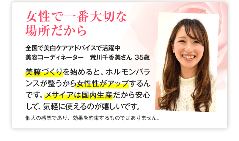 お客様の声　女性で一番大切な場所だから　「美膣づくりを始めると、ホルモンバランスが整うから女性性がアップするんです。メサイアは国内産だから安心して、気軽に使えるのが嬉しいです。」
